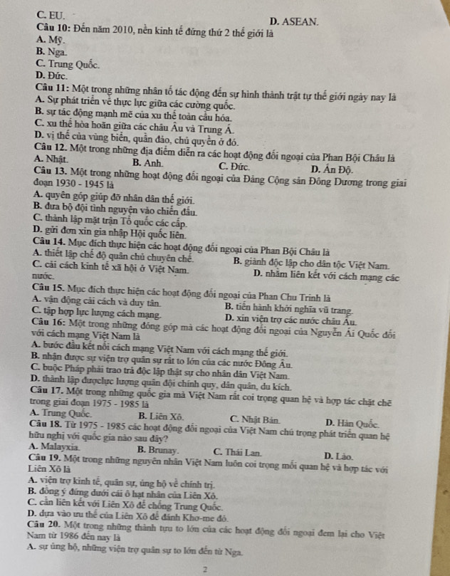 C. EU. D. ASEAN.
Câu 10: Đến năm 2010, nền kinh tế đứng thứ 2 thế giới là
A. Mỹ
B. Nga.
C. Trung Quốc.
D. Đức.
Câu 11: Một trong những nhân tố tác động đến sự hình thành trật tự thế giới ngày nay là
A. Sự phát triển về thực lực giữa các cường quốc.
B. sự tác động mạnh mẽ của xu thế toàn cầu hóa.
C. xu thể hòa hoãn giữa các châu Âu và Trung Á.
D. vị thế của vùng biển, quần đảo, chủ quyền ở đó.
Câu 12. Một trong những địa điểm diễn ra các hoạt động đối ngoại của Phan Bội Châu là
A. Nhật. B. Anh. C. Đức. D. Ấn Độ.
Câu 13. Một trong những hoạt động đổi ngoại của Đảng Cộng sản Đông Dương trong giai
đoạn 1930 - 1945 là
A. quyên góp giúp đỡ nhân dân thế giới.
B. đưa bộ đội tình nguyện vào chiến đấu.
C. thành lập mặt trận Tổ quốc các cấp.
D. gửi đơn xin gia nhập Hội quốc liên.
Câu 14. Mục đích thực hiện các hoạt động đối ngoại của Phan Bội Châu là
A. thiết lập chế độ quân chủ chuyên chế. B. giành độc lập cho dân tộc Việt Nam.
C. cải cách kinh tế xã hội ở Việt Nam. D. nhằm liên kết với cách mạng các
nước.
Câu 15. Mục đích thực hiện các hoạt động đổi ngoại của Phan Chu Trinh là
A. vận động cải cách và duy tân. B. tiên hành khởi nghĩa vũ trang.
C. tập hợp lực lượng cách mạng. D. xin viện trợ các nước châu Âu.
Câu 16: Một trong những đóng góp mà các hoạt động đổi ngoại của Nguyễn Ái Quốc đối
với cách mạng Việt Nam là
A. bước đầu kết nối cách mạng Việt Nam với cách mạng thế giới.
B. nhận được sự viện trợ quân sự rất to lớn của các nước Đông Âu.
C. buộc Pháp phải trao trả độc lập thật sự cho nhân dân Việt Nam.
D. thành lập đượclực lượng quân đội chính quy, dân quân, du kích.
Câu 17. Một trong những quốc gia mà Việt Nam rất coi trọng quan hệ và hợp tác chặt chẽ
trong giai đoạn 1975 - 1985 là
A. Trung Quốc. B. Liên Xô. C. Nhật Bản D. Hàn Quốc.
Câu 18. Từ 1975 - 1985 các hoạt động đối ngoại của Việt Nam chú trọng phát triển quan hệ
hữu nghị với quốc gia nào sau dây?
A. Malayxia B. Brunay. C. Thái Lan. D. Lào.
Câu 19. Một trong những nguyên nhân Việt Nam luôn coi trọng mối quan hệ và hợp tác với
Liên Xô là
A. viện trợ kinh tế, quân sự, úng hộ về chính trị.
B. đông ý đứng dưới cái ô hạt nhân của Liên Xô.
C. cần liên kết với Liên Xô để chống Trung Quốc.
D. dựa vào ưu thể của Liên Xô để đánh Khơ-me đỏ.
Câu 20. Một trong những thành tựu to lớn của các hoạt động đổi ngoại đem lại cho Việt
Nam từ 1986 đến nay là
A. sự ủng hộ, những viện trợ quân sự to lớn đến từ Nga.
2