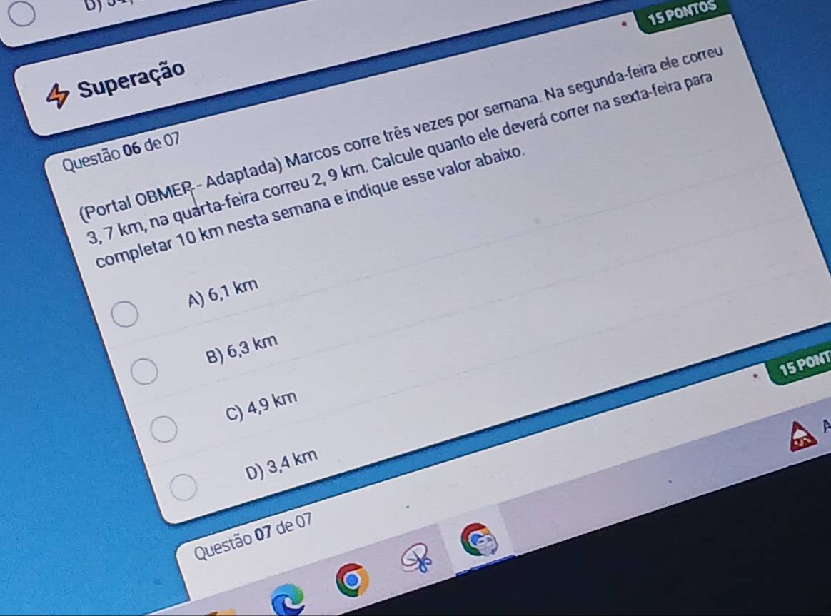 PONTOS
Superação
Portal OBMER - Adaptada) Marcos corre três vezes por semana. Na segunda-feira ele corre
Questão 06 de 07
8, 7 km, na quarta-feira correu 2, 9 km. Calcule quanto ele deverá correr na sexta-feira par
completar 10 km nesta semana e indique esse valor abaixo
A) 6,1 km
B) 6,3 km
15 PONT
C) 4,9 km
D) 3,4 km
Questão 07 de 07