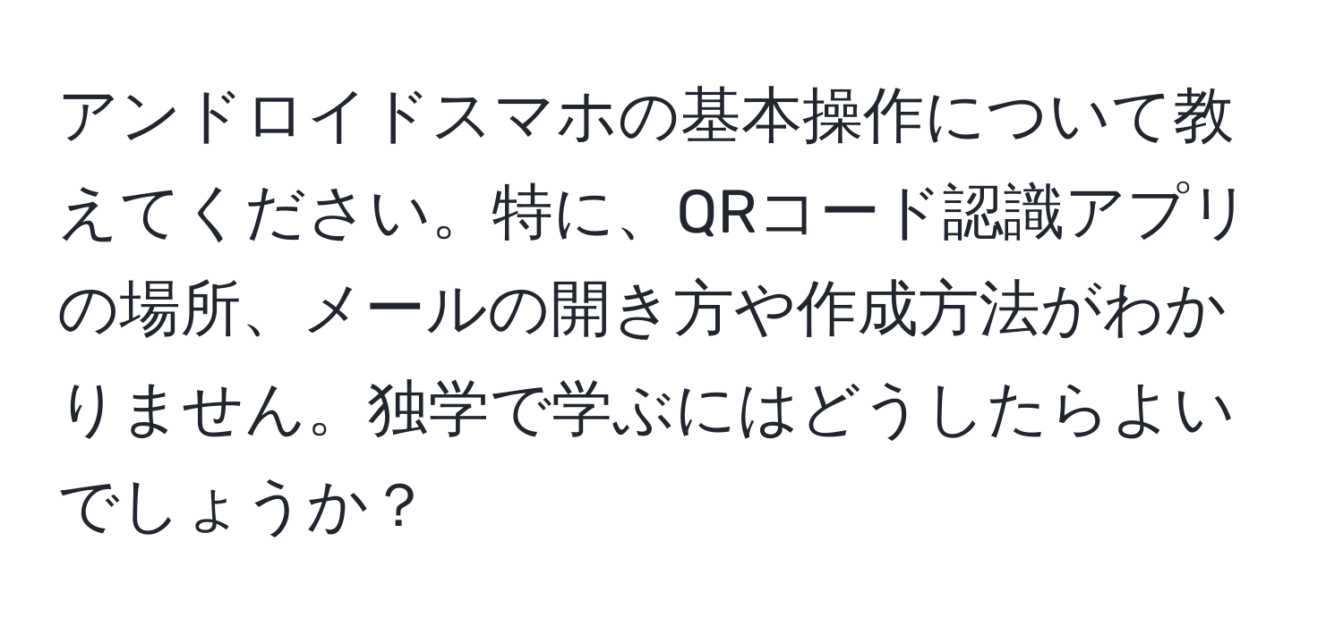 アンドロイドスマホの基本操作について教えてください。特に、QRコード認識アプリの場所、メールの開き方や作成方法がわかりません。独学で学ぶにはどうしたらよいでしょうか？