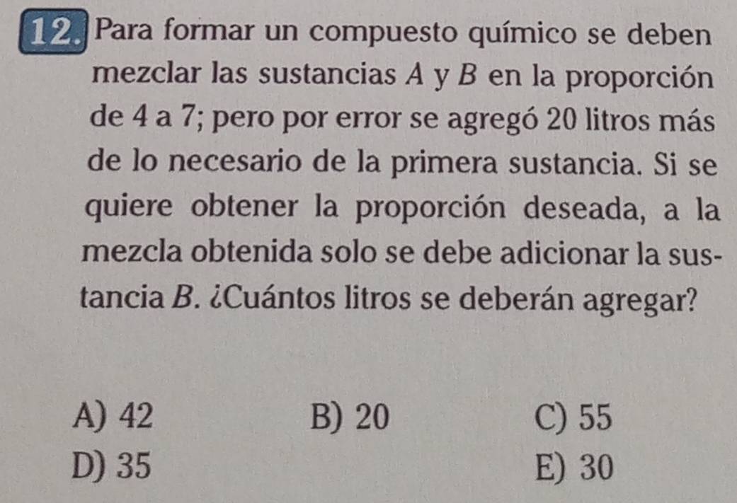 Para formar un compuesto químico se deben
mezclar las sustancias A y B en la proporción
de 4 a 7; pero por error se agregó 20 litros más
de lo necesario de la primera sustancia. Si se
quiere obtener la proporción deseada, a la
mezcla obtenida solo se debe adicionar la sus-
tancia B. ¿Cuántos litros se deberán agregar?
A) 42 B) 20 C) 55
D) 35 E) 30