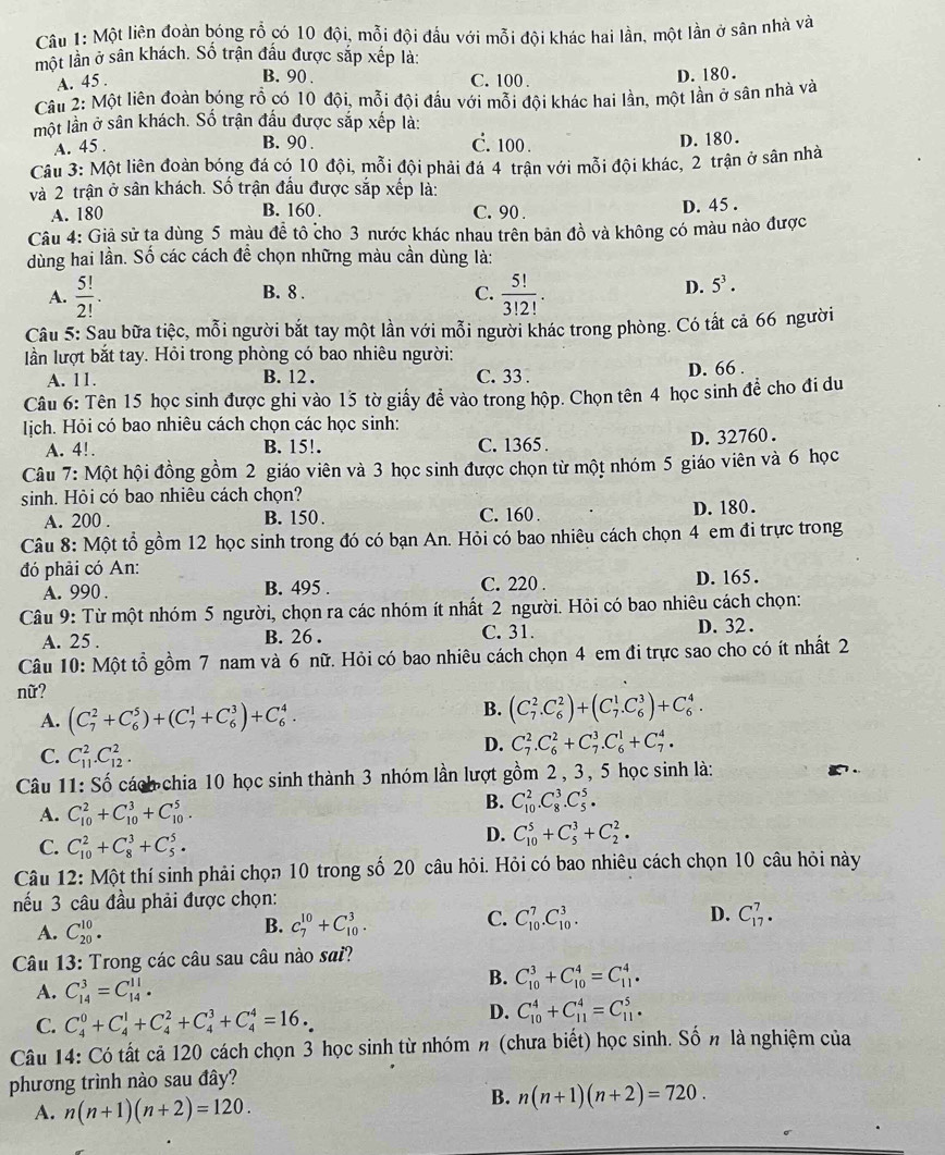 Một liên đoàn bóng rỗ có 10 đội, mỗi đội đầu với mỗi đội khác hai lần, một lần ở sân nhà và
một lần ở sân khách. Số trận đầu được sắp xếp là:
A. 45 .
B. 90 . C. 100 .
D. 180.
Câu 2: Một liên đoàn bóng rỗ có 10 đội, mỗi đội đầu với mỗi đội khác hai lần, một lần ở sân nhà và
một lần ở sân khách. Số trận đầu được sắp xếp là:
A. 45 . B. 90 . C. 100 . D. 180.
Cầu 3: Một liên đoàn bóng đá có 10 đội, mỗi đội phải đá 4 trận với mỗi đội khác, 2 trận ở sân nhà
và 2 trận ở sân khách. Số trận đấu được sắp xếp là:
A. 180 B. 160 . C. 90 . D. 45 .
Câu 4: Giả sử ta dùng 5 màu đề tô cho 3 nước khác nhau trên bản đồ và không có màu nào được
dùng hai lần. Số các cách đề chọn những màu cần dùng là:
A.  5!/2! . B. 8 .
C.  5!/3!2! .
D. 5^3.
Câu 5: Sau bữa tiệc, mỗi người bắt tay một lần với mỗi người khác trong phòng. Có tất cả 66 người
lần lượt bắt tay. Hỏi trong phòng có bao nhiêu người:
A. 11. B. 12 . C. 33 . D. 66 .
Câu 6: Tên 15 học sinh được ghi vào 15 tờ giấy đề vào trong hộp. Chọn tên 4 học sinh đề cho đi du
Iịch. Hỏi có bao nhiêu cách chọn các học sinh:
A. 4!. B. 15!. C. 1365 . D. 32760 .
Câu 7: Một hội đồng gồm 2 giáo viên và 3 học sinh được chọn từ một nhóm 5 giáo viên và 6 học
sinh. Hỏi có bao nhiêu cách chọn?
A. 200 . B. 150 . C. 160 . D. 180.
Câu 8: Một tổ gồm 12 học sinh trong đó có bạn An. Hỏi có bao nhiêu cách chọn 4 em đi trực trong
đó phải có An:
A. 990 . B. 495 . C. 220 . D. 165.
Câu 9: Từ một nhóm 5 người, chọn ra các nhóm ít nhất 2 người. Hỏi có bao nhiêu cách chọn:
A. 25 . B. 26 . C. 31. D. 32 .
Câu 10: Một tồ gồm 7 nam và 6 nữ. Hỏi có bao nhiêu cách chọn 4 em đi trực sao cho có ít nhất 2
nữ?
A. (C_7^2+C_6^5)+(C_7^1+C_6^3)+C_6^4.
B. (C_7^2.C_6^2)+(C_7^1.C_6^3)+C_6^4.
C. C_(11)^2.C_(12)^2.
D. C_7^2.C_6^2+C_7^3.C_6^1+C_7^4.
Câu 11: Số cách chia 10 học sinh thành 3 nhóm lần lượt gồm 2 , 3, 5 học sinh là:
A. C_(10)^2+C_(10)^3+C_(10)^5.
B. C_(10)^2.C_8^3.C_5^5.
C. C_(10)^2+C_8^3+C_5^5.
D. C_(10)^5+C_5^3+C_2^2.
Câu 12: Một thí sinh phải chọn 10 trong số 20 câu hỏi. Hỏi có bao nhiêu cách chọn 10 câu hỏi này
nếu 3 câu đầu phải được chọn:
A. C_(20)^(10).
C.
B. C_7^(10)+C_(10)^3. C_(10)^7.C_(10)^3. D. C_(17)^7.
Câu 13: Trong các câu sau câu nào sai?
A. C_(14)^3=C_(14)^(11).
B. C_(10)^3+C_(10)^4=C_(11)^4.
C. C_4^0+C_4^1+C_4^2+C_4^3+C_4^4=16.
D. C_(10)^4+C_(11)^4=C_(11)^5.
Câu 14: Có tất cả 120 cách chọn 3 học sinh từ nhóm n (chưa biết) học sinh. Số n là nghiệm của
phương trình nào sau đây?
A. n(n+1)(n+2)=120.
B. n(n+1)(n+2)=720.