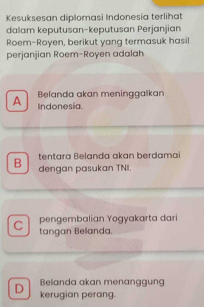 Kesuksesan diplomasi Indonesia terlihat
dalam keputusan-keputusan Perjanjian
Roem-Royen, berikut yang termasuk hasil
perjanjian Roem-Royen adalah
A Belanda akan meninggalkan
Indonesia.
tentara Belanda akan berdamai
B dengan pasukan TNI.
C pengembalian Yogyakarta dari
tangan Belanda.
D Belanda akan menanggung
kerugian perang.