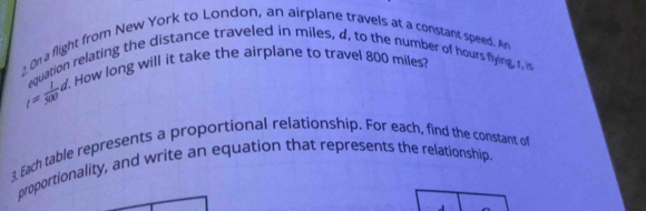 On a flight from New York to London, an airplane travels at a constant speed. An 
equation relating the distance traveled in miles, d, to the number of hours flying, t, i
I= 1/300 d. . How long will it take the airplane to travel 800 miles? 
3 Each table represents a proportional relationship. For each, find the constant of 
proportionality, and write an equation that represents the relationship.