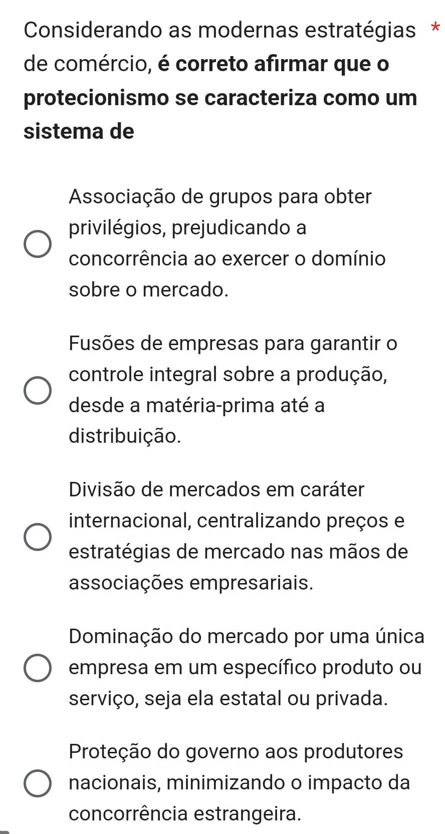 Considerando as modernas estratégias *
de comércio, é correto afirmar que o
protecionismo se caracteriza como um
sistema de
Associação de grupos para obter
privilégios, prejudicando a
concorrência ao exercer o domínio
sobre o mercado.
Fusões de empresas para garantir o
controle integral sobre a produção,
desde a matéria-prima até a
distribuição.
Divisão de mercados em caráter
internacional, centralizando preços e
estratégias de mercado nas mãos de
associações empresariais.
Dominação do mercado por uma única
empresa em um específico produto ou
serviço, seja ela estatal ou privada.
Proteção do governo aos produtores
nacionais, minimizando o impacto da
concorrência estrangeira.