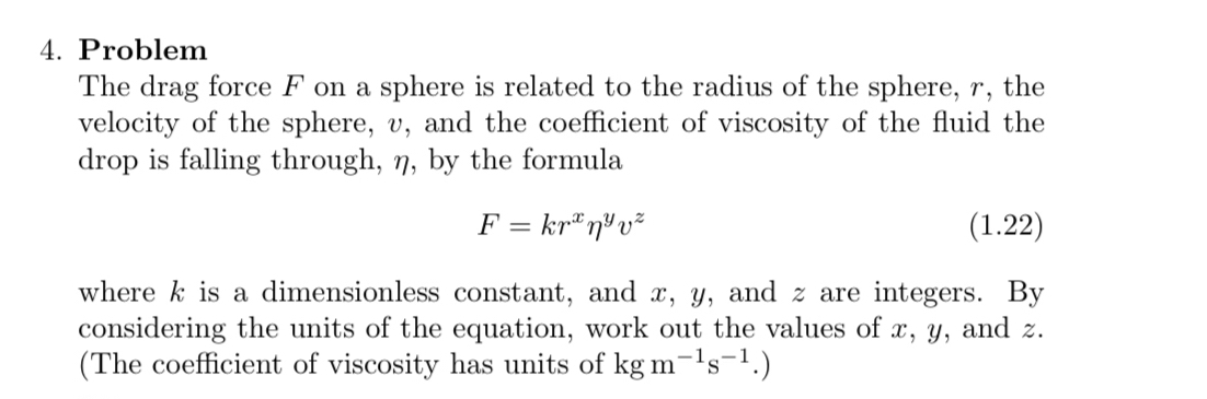 Problem 
The drag force F on a sphere is related to the radius of the sphere, r, the 
velocity of the sphere, v, and the coefficient of viscosity of the fluid the 
drop is falling through, η, by the formula
F=kr^xeta^yv^z (1.22) 
where k is a dimensionless constant, and x, y, and z are integers. By 
considering the units of the equation, work out the values of x, y, and z. 
(The coefficient of viscosity has units of kgm^(-1)s^(-1).)