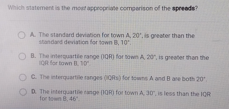 Which statement is the most appropriate comparison of the spreads?
A. The standard deviation for town A. 20° , is greater than the
standard deviation for town B, 10°.
B. The interquartile range (IQR) for town A, 20° , is greater than the
IQR for town B, 10°.
C. The interquartile ranges (IQRs) for towns A and B are both 20°.
D. The interquartile range (IQR) for town A, 30° , is less than the IQR
for town B, 46°.