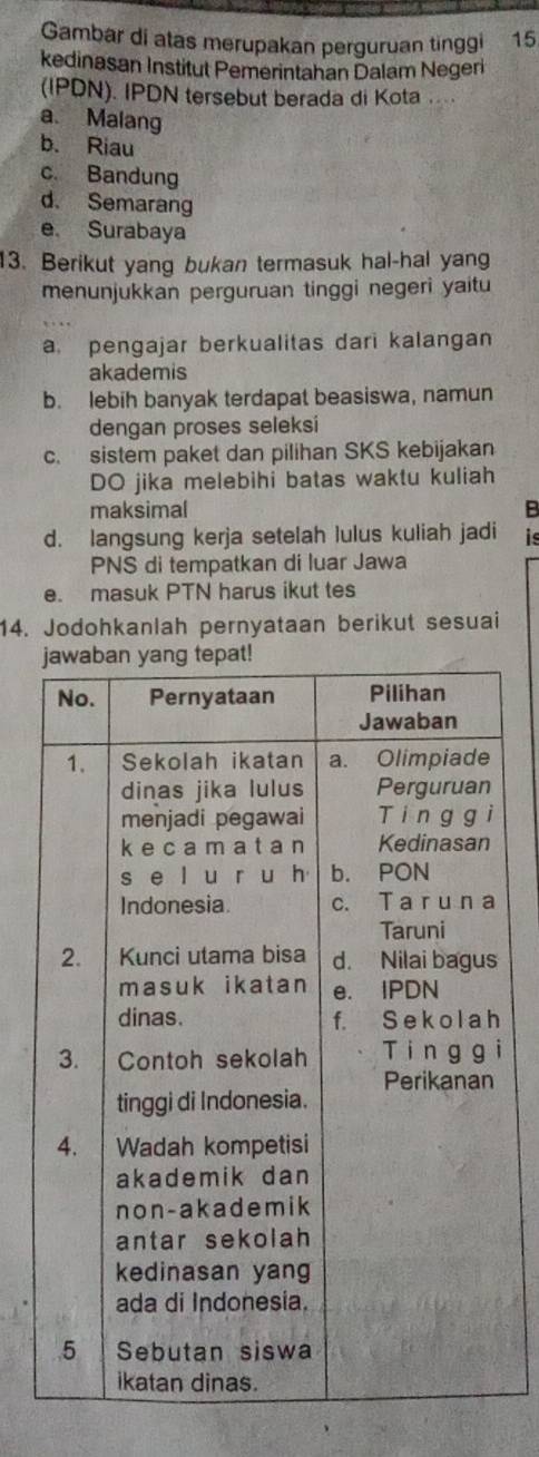 Gambar di atas merupakan perguruan tinggi 15
kedinasan Institut Pemerintahan Dalam Negeri
(IPDN). IPDN tersebut berada di Kota ....
a. Malang
b. Riau
c. Bandung
d. Semarang
e. Surabaya
13. Berikut yang bukan termasuk hal-hal yang
menunjukkan perguruan tinggi negeri yaitu
a. pengajar berkualitas dari kalangan
akademis
b. lebih banyak terdapat beasiswa, namun
dengan proses seleksi
c. sistem paket dan pilihan SKS kebijakan
DO jika melebihi batas waktu kuliah
maksimal B
d. langsung kerja setelah lulus kuliah jadi is
PNS di tempatkan di luar Jawa
e. masuk PTN harus ikut tes
14. Jodohkanlah pernyataan berikut sesuai
h
ì