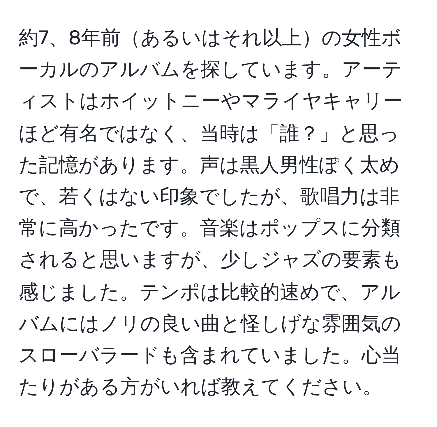 約7、8年前あるいはそれ以上の女性ボーカルのアルバムを探しています。アーティストはホイットニーやマライヤキャリーほど有名ではなく、当時は「誰？」と思った記憶があります。声は黒人男性ぽく太めで、若くはない印象でしたが、歌唱力は非常に高かったです。音楽はポップスに分類されると思いますが、少しジャズの要素も感じました。テンポは比較的速めで、アルバムにはノリの良い曲と怪しげな雰囲気のスローバラードも含まれていました。心当たりがある方がいれば教えてください。