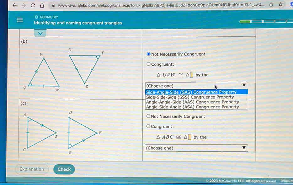 www-awu.aleks.com/alekscgi/x/Isl.exe/1o_u-IgNslkr7j8P3jH-lis_5JdZFdonGg9pInQUm9kiGJhghYuAiZL4_Lwd...
@ GEOMETRY
Identifying and naming congruent triangles
(b)
Not Necessarily Congruent
Congruent:
△ UVW≌ △ □ by the
(Choose one)
Side-Angle-Side (SAS) Congruence Property
Side-Side-Side (SSS) Congruence Property
(c) Angle-Angle-Side (AAS) Congruence Property
Angle-Side-Angle (ASA) Congruence Property
Not Necessarily Congruent
Congruent:
△ ABC≌ △ □
by the
(Choose one)
Explanation Check
© 2023 McGraw Hill LLC All Rights Reserved. Terms o