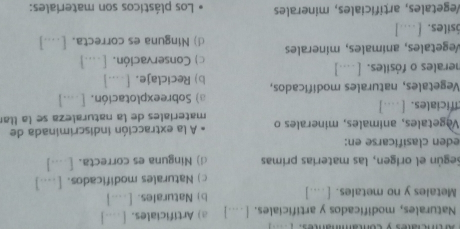 Artinciales y contamnantes. ( 
Naturales, modificados y artificiales. [ -.] a) Artificiales. [ ...]
Metales y no metales. [ …...] b) Naturales. [ . ...]
c) Naturales modificados. [....]
Según el orígen, las materías primas d) Ninguna es correcta. [_..]
eden clasificarse en:
Vegetales, animales, minerales o A la extracción indiscriminada de
materíales de la naturaleza se la llar
ificiales. [ .]
a) Sobreexplotación. [....]
Vegetales, naturales modificados,
b) Reciclaje. [□ ...]
herales o fósiles. [ ....]
c) Conservación. [....]
Vegetales, anímales, minerales
d) Ninguna es correcta. [....]
ósiles. [....]
Vegetales, artifíciales, minerales Los plásticos son materiales: