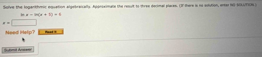 Solve the logarithmic equation algebraically. Approximate the result to three decimal places. (If there is no solution, enter NO SOLUTION.)
ln x-ln (x+5)=6
x=□
Need Help? Read it 
Submit Answer