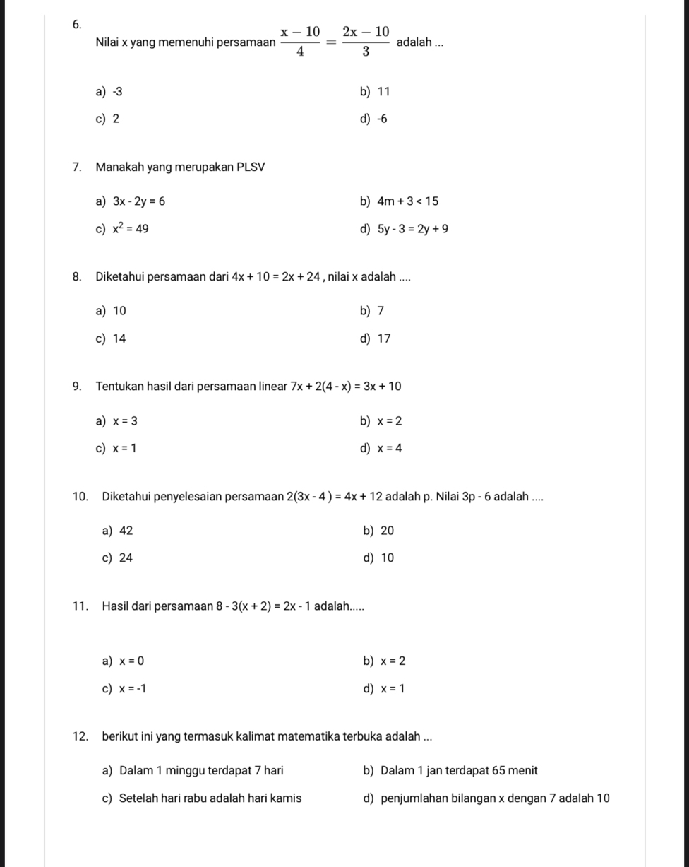 Nilai x yang memenuhi persamaan  (x-10)/4 = (2x-10)/3  adalah ...
a) -3 b) 11
c) 2 d) -6
7. Manakah yang merupakan PLSV
a) 3x-2y=6 b) 4m+3<15</tex> 
c) x^2=49 d) 5y-3=2y+9
8. Diketahui persamaan dari 4x+10=2x+24 , nilai x adalah ....
a) 10 b) 7
c) 14 d) 17
9. Tentukan hasil dari persamaan linear 7x+2(4-x)=3x+10
a) x=3 b) x=2
c) x=1 d) x=4
10. Diketahui penyelesaian persamaan 2(3x-4)=4x+12 adalah p. Nilai 3p - 6 adalah ....
a) 42 b) 20
c) 24 d) 10
11. Hasil dari persamaan 8-3(x+2)=2x-1 adalah.....
a) x=0 b) x=2
d)
c) x=-1 x=1
12. berikut ini yang termasuk kalimat matematika terbuka adalah ...
a) Dalam 1 minggu terdapat 7 hari b) Dalam 1 jan terdapat 65 menit
c) Setelah hari rabu adalah hari kamis d) penjumlahan bilangan x dengan 7 adalah 10