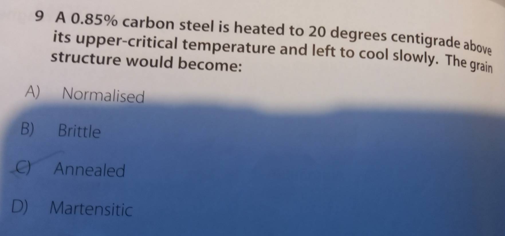 A 0.85% carbon steel is heated to 20 degrees centigrade above
its upper-critical temperature and left to cool slowly. The grain
structure would become:
A) Normalised
B) Brittle
C) Annealed
D) Martensitic