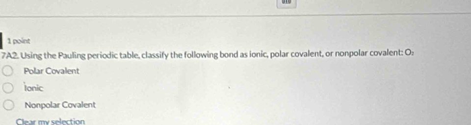 7A2. Using the Pauling periodic table, classify the following bond as ionic, polar covalent, or nonpolar covalent: O:
Polar Covalent
ionic
Nonpolar Covalent
Clear my selection