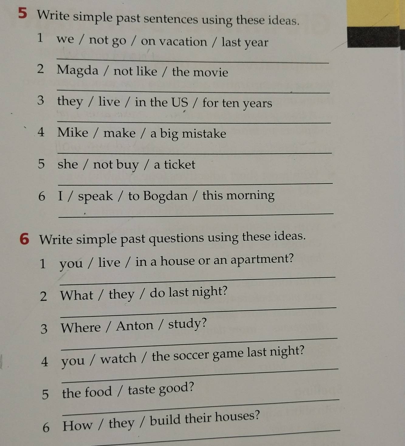 Write simple past sentences using these ideas. 
1 we / not go / on vacation / last year 
_ 
2 Magda / not like / the movie 
_ 
3 they / live / in the US / for ten years
_ 
4 Mike / make / a big mistake 
_ 
5 she / not buy / a ticket 
_ 
6 I / speak / to Bogdan / this morning 
_ 
6 Write simple past questions using these ideas. 
_ 
1 you / live / in a house or an apartment? 
_ 
2 What / they / do last night? 
_ 
3 Where / Anton / study? 
_ 
4 you / watch / the soccer game last night? 
_ 
5 the food / taste good? 
_ 
6 How / they / build their houses?