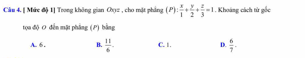 [ Mức độ 1] Trong không gian Oxyz , cho mặt phẳng (P): x/1 + y/2 + z/3 =1. Khoảng cách từ ghat Oc
tọa độ 0 đến mặt phăng (P) bằng
A. 6. B.  11/6 . C. 1. D.  6/7 .