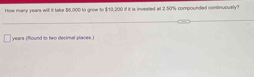 How many years will it take $6,000 to grow to $10,200 if it is invested at 2.50% compounded continuously?
years (Round to two decimal places.)