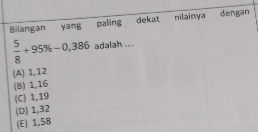 Bilangan yang paling dekat nilainya dengan
 5/8 +95% -0,386 adalah ....
(A) 1,12
(B) 1, 16
(C) 1,19
(D) 1,32
(E) 1,58