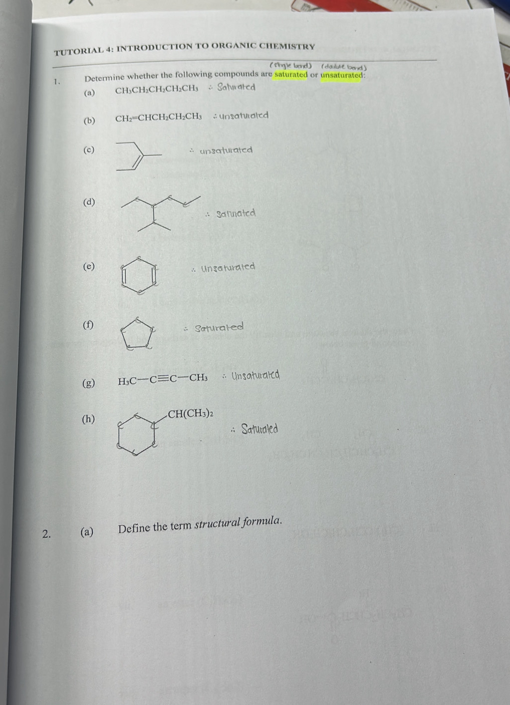 TUTORIAL 4: INTRODUCTION TO ORGANIC CHEMISTRY 
( Single band) (daublé band) 
1. Determine whether the following compounds are saturated or unsaturated: 
(a) CH_3CH_2CH_2CH_2CH_3 ∴ Saturated 
(b) CH_2=CHCH_2CH_2CH_3 ∴ Unsaturated 
(c) ` unsaturated 
(d) 
Satulated 
(e) 
∴ Unsaturated 
(f) 
Saturated 
(g) H_3C-Cequiv C-CH_3 ∴ Unsaturaled 
(h)
CH(CH_3)_2
:: Saturaled 
2. (a) Define the term structural formula.