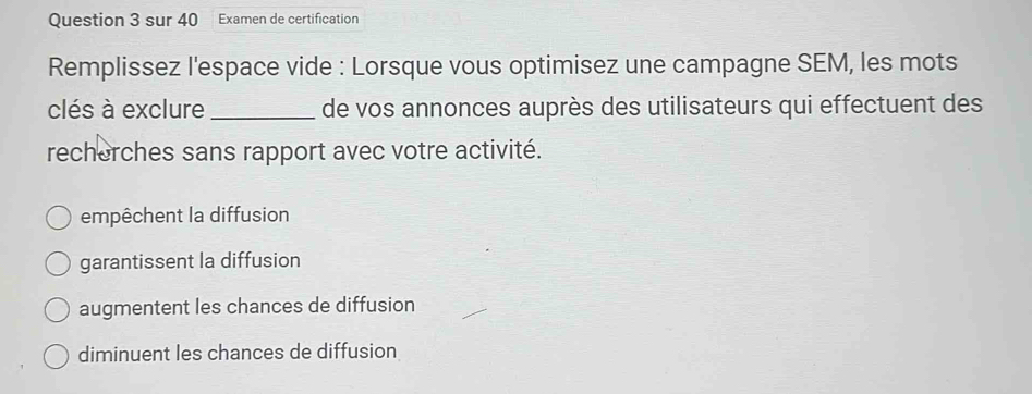 sur 40 Examen de certification
Remplissez l'espace vide : Lorsque vous optimisez une campagne SEM, les mots
clés à exclure _de vos annonces auprès des utilisateurs qui effectuent des
recherches sans rapport avec votre activité.
empêchent la diffusion
garantissent la diffusion
augmentent les chances de diffusion
diminuent les chances de diffusion