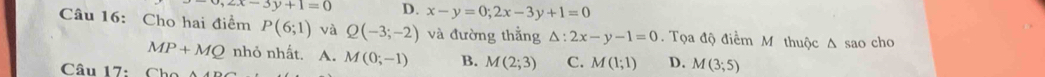 ,2x-3y+1=0 D. x-y=0;2x-3y+1=0
Câu 16: Cho hai điểm P(6;1) và Q(-3;-2) và đường thẳng △ :2x-y-1=0. Tọa độ điểm M thuộc Δ sao cho
MP+MQ nhỏ nhất. A. M(0;-1) B. M(2;3) C. M(1;1) D. M(3;5)
Câu 17: Cho