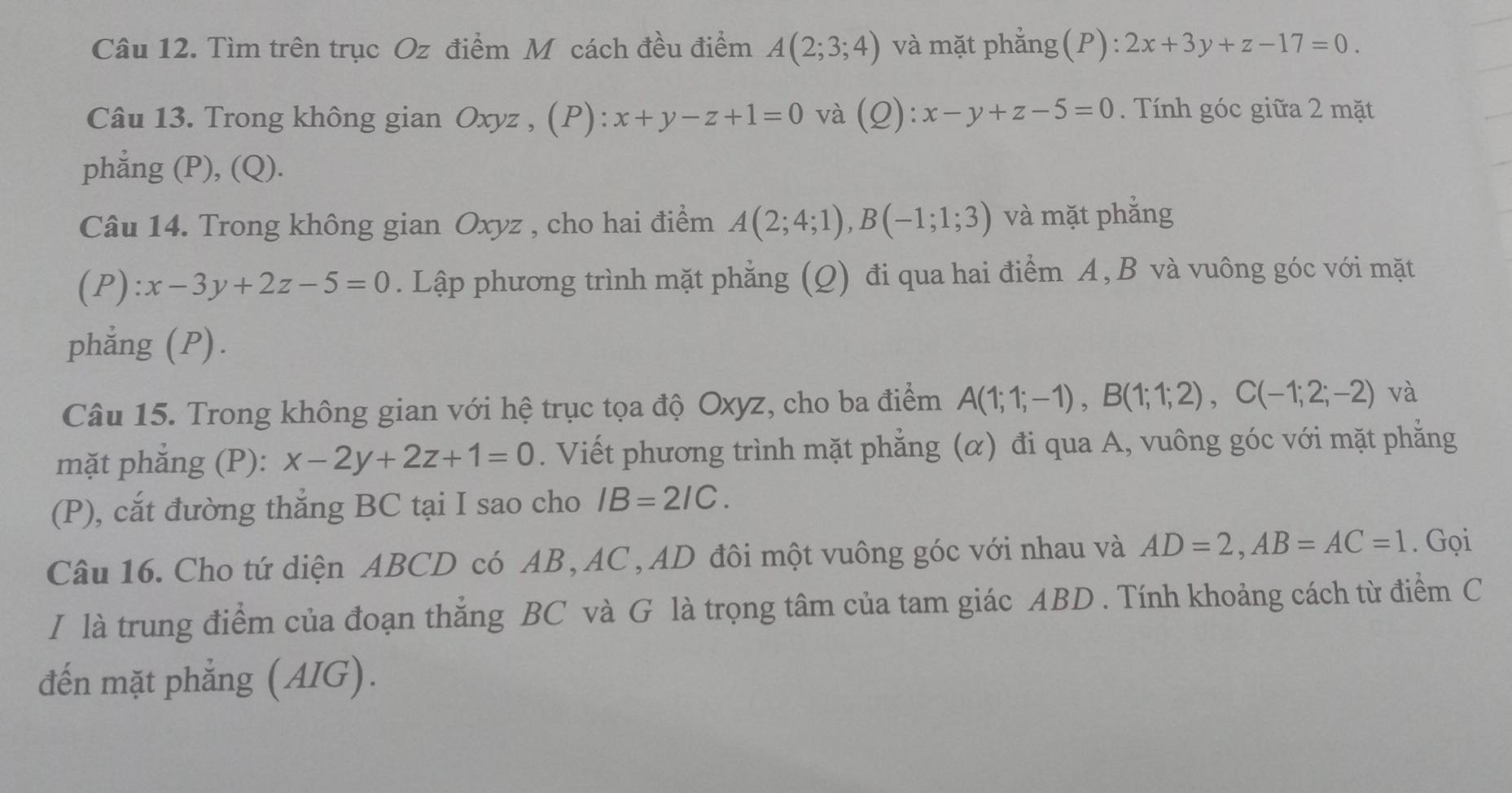 Tìm trên trục Oz điểm M cách đều điểm A(2;3;4) và mặt phẳng(P): 2x+3y+z-17=0. 
Câu 13. Trong không gian Oxyz , (P): x+y-z+1=0 và (Q): x-y+z-5=0 Tính góc giữa 2 mặt 
phẳng (P), (Q). 
Câu 14. Trong không gian Oxyz , cho hai điểm A(2;4;1), B(-1;1;3) và mặt phẳng 
(P): x-3y+2z-5=0. Lập phương trình mặt phẳng (Q) đi qua hai điểm A, B và vuông góc với mặt 
phẳng (P). 
Câu 15. Trong không gian với hệ trục tọa độ Oxyz, cho ba điểm A(1;1;-1), B(1;1;2), C(-1;2;-2) và 
mặt phẳng (P): x-2y+2z+1=0. Viết phương trình mặt phẳng (α) đi qua A, vuông góc với mặt phẳng 
(P), cắt đường thắng BC tại I sao cho IB=2IC. 
Câu 16. Cho tứ diện ABCD có AB, AC , AD đôi một vuông góc với nhau và AD=2, AB=AC=1. Gọi 
I là trung điểm của đoạn thẳng BC và G là trọng tâm của tam giác ABD. Tính khoảng cách từ điểm C 
đến mặt phẳng (AIG).