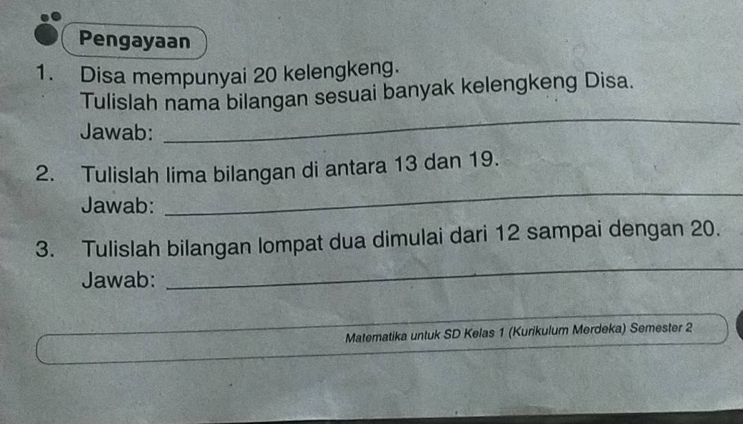 Pengayaan 
1. Disa mempunyai 20 kelengkeng. 
_ 
Tulislah nama bilangan sesuai banyak kelengkeng Disa. 
Jawab: 
2. Tulislah lima bilangan di antara 13 dan 19. 
Jawab: 
_ 
3. Tulislah bilangan lompat dua dimulai dari 12 sampai dengan 20. 
Jawab: 
_ 
Matematika untuk SD Kelas 1 (Kurikulum Merdeka) Semester 2