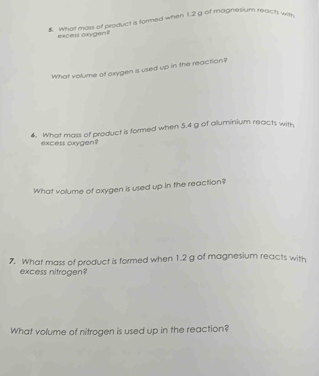 What mass of product is formed when 1.2 g of magnesium reacts with 
excess oxygen? 
What volume of oxygen is used up in the reaction? 
6. What mass of product is formed when 5.4 g of aluminium reacts with 
excess oxygen? 
What volume of oxygen is used up in the reaction? 
7. What mass of product is formed when 1.2 g of magnesium reacts with 
excess nitrogen? 
What volume of nitrogen is used up in the reaction?