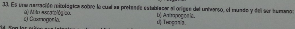 Es una narración mitológica sobre la cual se pretende establecer el origen del universo, el mundo y del ser humano:
a) Mito escatológico. b) Antropogonia.
c) Cosmogonía. d) Teogonía.
34 Son los mit