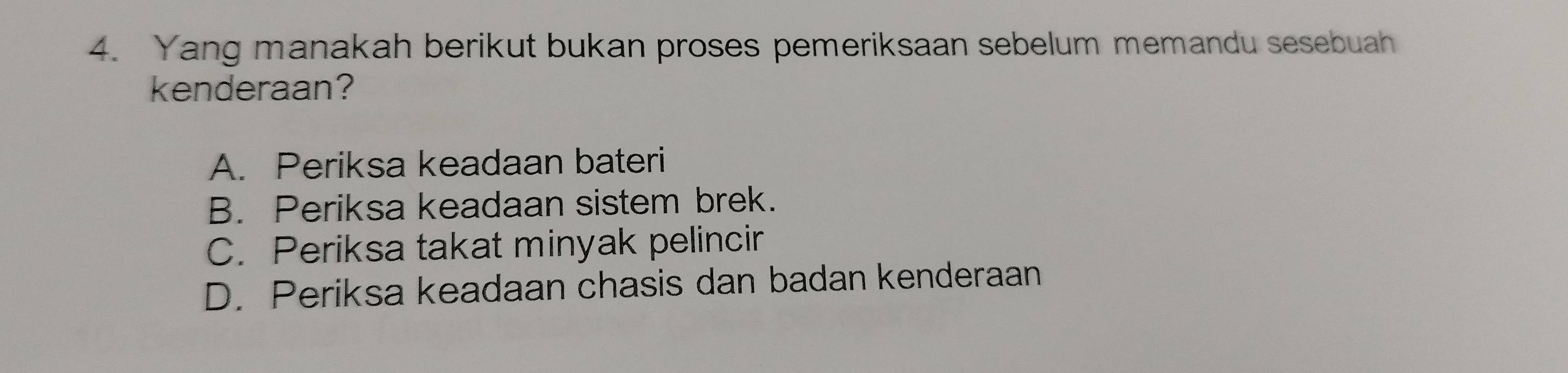 Yang manakah berikut bukan proses pemeriksaan sebelum memandu sesebuah
kenderaan?
A. Periksa keadaan bateri
B. Periksa keadaan sistem brek.
C. Periksa takat minyak pelincir
D. Periksa keadaan chasis dan badan kenderaan