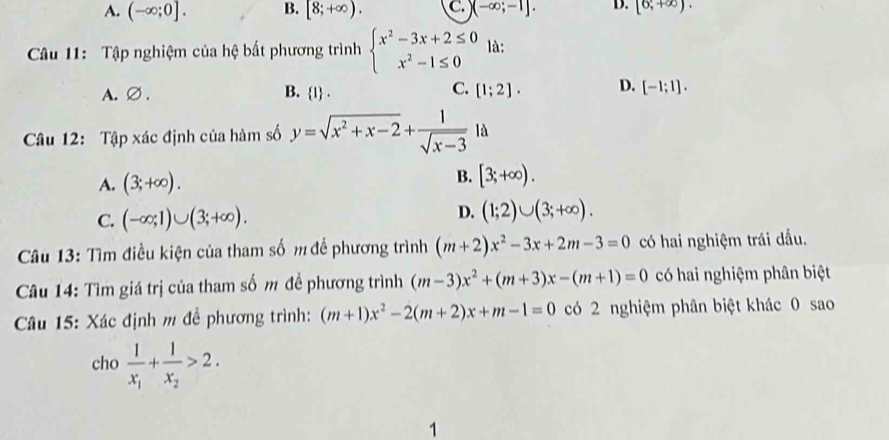 A. (-∈fty ;0]. B. [8;+∈fty ). C. )(-∈fty ;-1]. D. [6,+∈fty ). 
Câu 11: Tập nghiệm của hệ bất phương trình beginarrayl x^2-3x+2≤ 0 x^2-1≤ 0endarray. là:
C.
A. ∅ . B. 1. [1;2]. D. [-1;1]. 
Câu 12: Tập xác định của hàm số y=sqrt(x^2+x-2)+ 1/sqrt(x-3)  là
A. (3;+∈fty ).
B. [3;+∈fty ).
C. (-∈fty ;1)∪ (3;+∈fty ).
D. (1;2)∪ (3;+∈fty ). 
* Câu 13: Tìm điều kiện của tham số m để phương trình (m+2)x^2-3x+2m-3=0 có hai nghiệm trái dầu.
Câu 14: Tìm giá trị của tham số m đề phương trình (m-3)x^2+(m+3)x-(m+1)=0 có hai nghiệm phân biệt
* Câu 15: Xác định m đề phương trình: (m+1)x^2-2(m+2)x+m-1=0 có 2 nghiệm phân biệt khác 0 sao
cho frac 1x_1+frac 1x_2>2. 
1