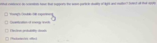 What evidence do scientists have that supports the wave-particle duality of light and matter? Select all that apply.
Young's Double-Slit experiment
Quantization of energy levels
Electron probability clouds
Photoelectric effect