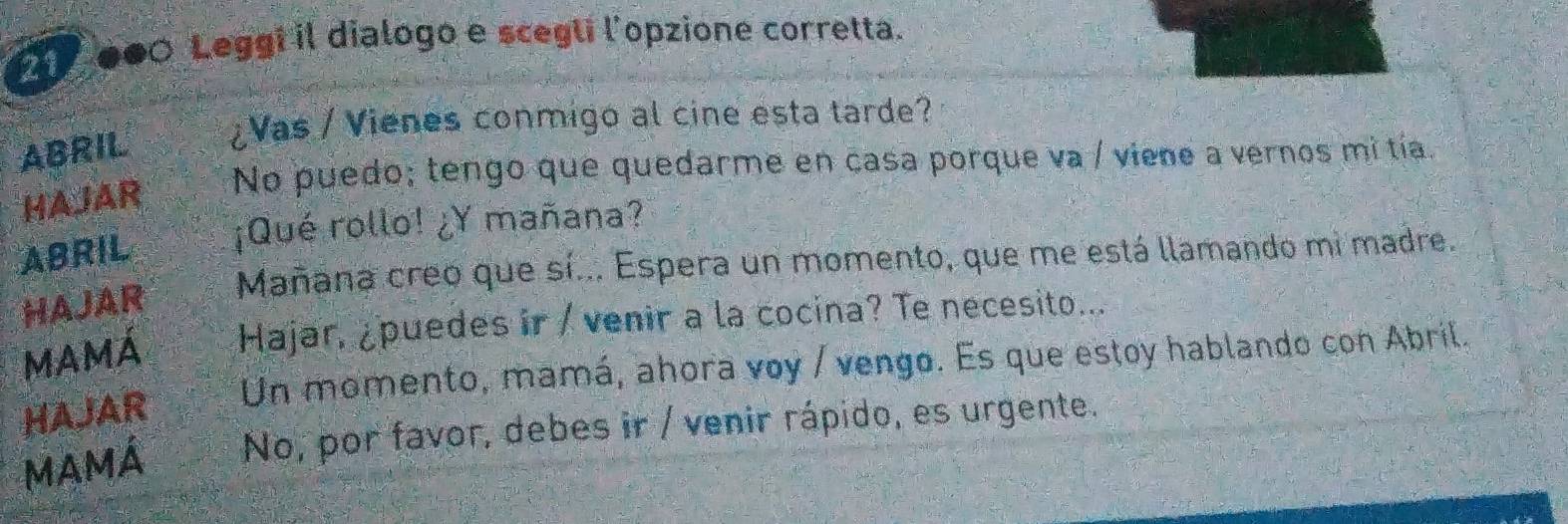 000 Leggi il dialogo e scegli l'opzione corretta. 
ABRIL ¿Vas / Vienes conmigo al cine esta tarde? 
HAJAR No puedo; tengo que quedarme en casa porque va / viene a vernos mi tía. 
ABRIL ¡Qué rollo! ¿Y mañana? 
Mañana creo que sí... Espera un momento, que me está llamando mi madre. 
HAJAR 
MAMÁ Hajar, ¿puedes ir / venir a la cocina? Te necesito... 
HAJAR Un momento, mamá, ahora voy / vengo. Es que estoy hablando con Abril. 
MAMÁ No, por favor, debes ir / venir rápido, es urgente.