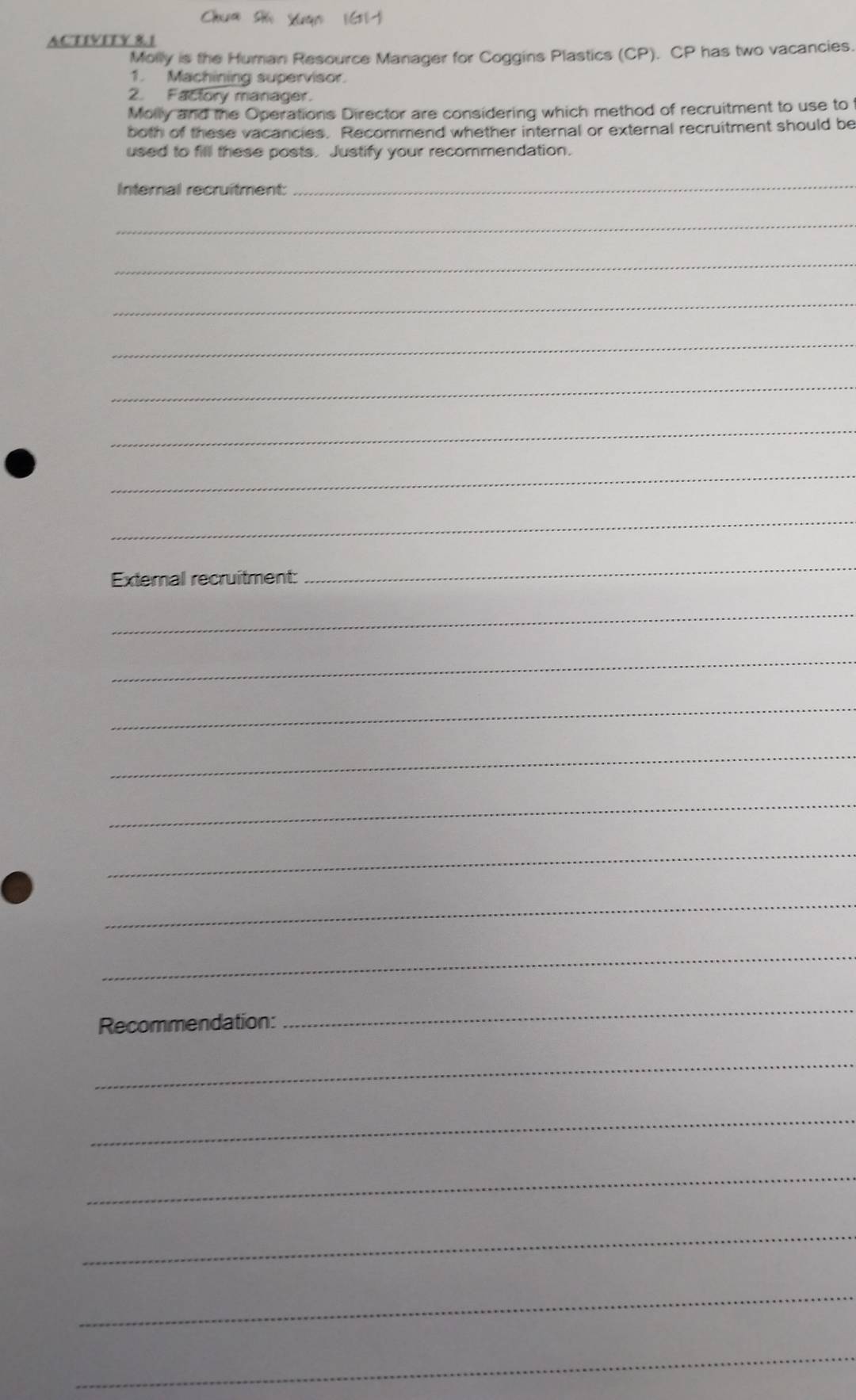 Chua s Xuạn 16111 
ACTIVITY 81 
Molly is the Human Resource Manager for Coggins Plastics (CP). CP has two vacancies. 
1. Machining supervisor. 
2. Factory manager. 
Molly and the Operations Director are considering which method of recruitment to use to 
both of these vacancies. Recommend whether internal or external recruitment should be 
used to fill these posts. Justify your recommendation. 
Internal recruitment: 
_ 
_ 
_ 
_ 
_ 
_ 
_ 
_ 
_ 
External recruitment: 
_ 
_ 
_ 
_ 
_ 
_ 
_ 
_ 
_ 
Recommendation: 
_ 
_ 
_ 
_ 
_ 
_ 
_
