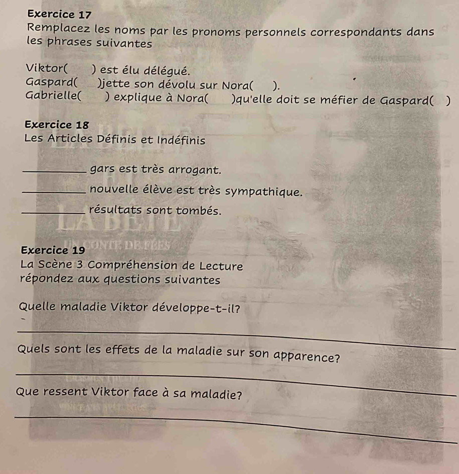 Remplacez les noms par les pronoms personnels correspondants dans 
les phrases suivantes 
Viktor( ) est élu délégué. 
Gaspard( )jette son dévolu sur Nora( ). 
Gabrielle( ) explique à Nora( )qu'elle doit se méfier de Gaspard( ) 
Exercice 18 
Les Articles Définis et Indéfinis 
_gars est très arrogant. 
_nouvelle élève est très sympathique. 
_résultats sont tombés. 
Exercice 19 
La Scène 3 Compréhension de Lecture 
répondez aux questions suivantes 
Quelle maladie Viktor développe-t-il? 
_ 
Quels sont les effets de la maladie sur son apparence? 
_ 
Que ressent Viktor face à sa maladie? 
_