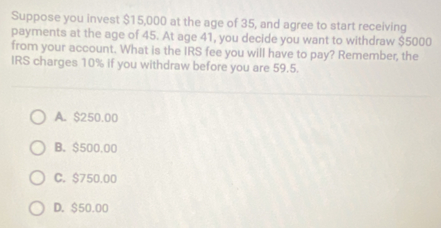 Suppose you invest $15,000 at the age of 35, and agree to start receiving
payments at the age of 45. At age 41, you decide you want to withdraw $5000
from your account. What is the IRS fee you will have to pay? Remember, the
IRS charges 10% if you withdraw before you are 59.5.
A. $250.00
B. $500.00
C. $750.00
D. $50.00