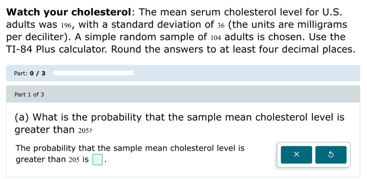 Watch your cholesterol: The mean serum cholesterol level for U.S. 
adults was 1%, with a standard deviation of 36 (the units are milligrams 
per deciliter). A simple random sample of 104 adults is chosen. Use the 
TI-84 Plus calculator. Round the answers to at least four decimal places. 
Part: 0 / 3 
Part 1 of 3 
(a) What is the probability that the sample mean cholesterol level is 
greater than 205? 
The probability that the sample mean cholesterol level is 
greater than 205 is □. 
× S