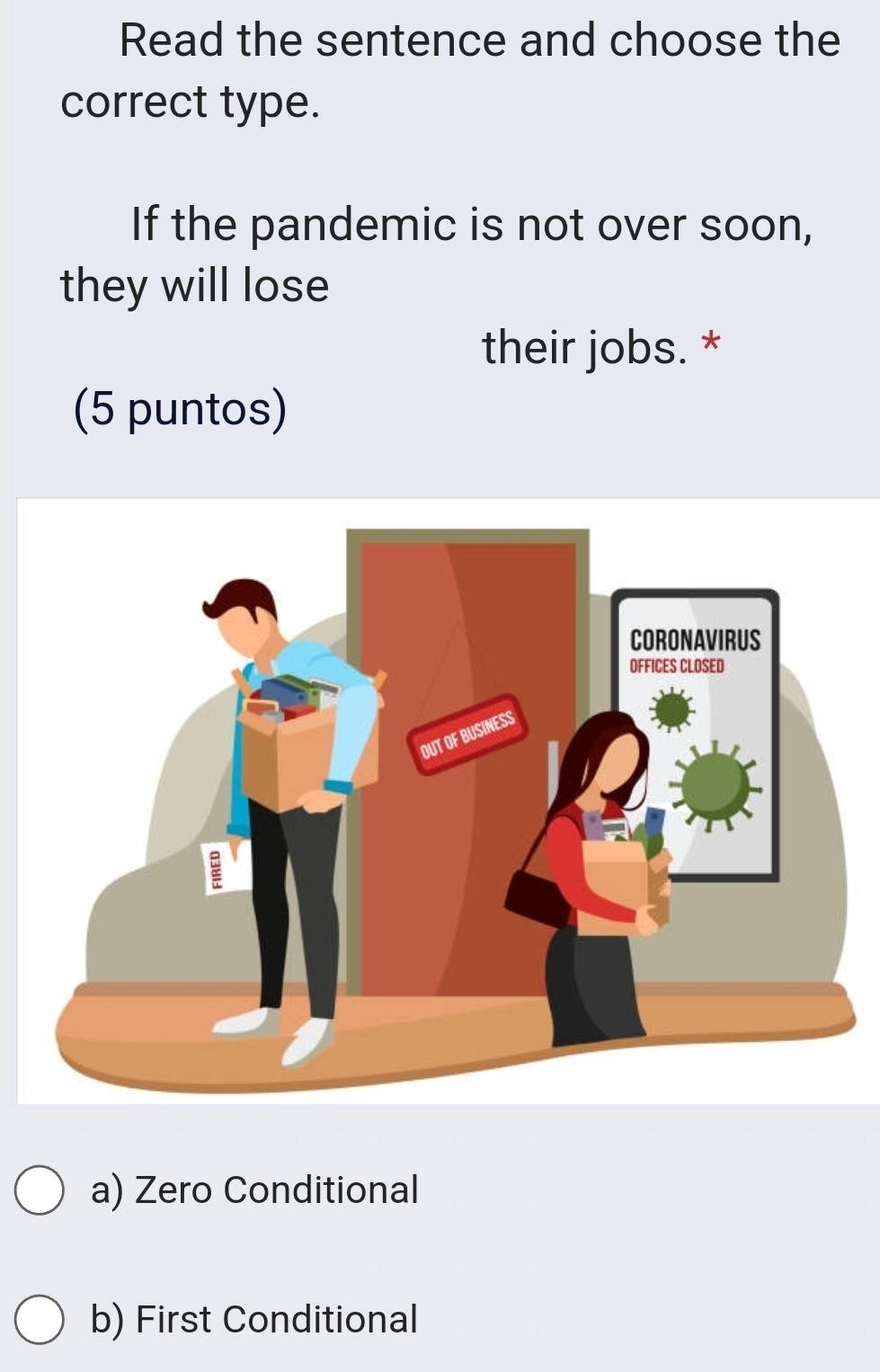 Read the sentence and choose the
correct type.
If the pandemic is not over soon,
they will lose
their jobs. *
(5 puntos)
a) Zero Conditional
b) First Conditional