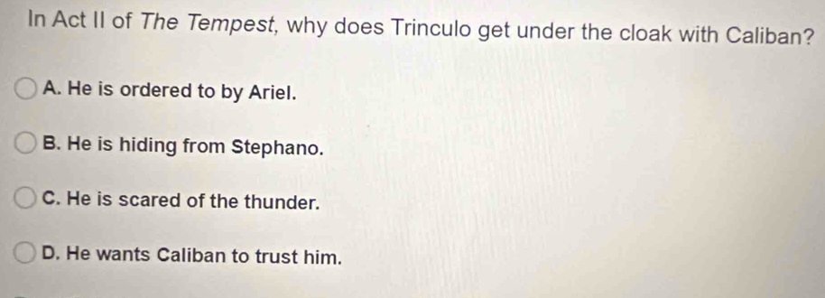 In Act II of The Tempest, why does Trinculo get under the cloak with Caliban?
A. He is ordered to by Ariel.
B. He is hiding from Stephano.
C. He is scared of the thunder.
D. He wants Caliban to trust him.