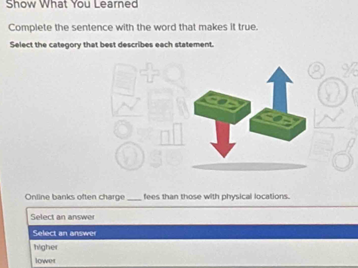 Show What You Learned
Complete the sentence with the word that makes it true.
Select the category that best describes each statement.
Online banks often charge _fees than those with physical locations.
Select an answer
Select an answer
higher
lower