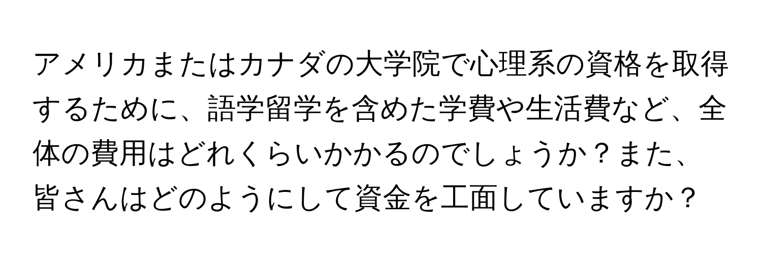 アメリカまたはカナダの大学院で心理系の資格を取得するために、語学留学を含めた学費や生活費など、全体の費用はどれくらいかかるのでしょうか？また、皆さんはどのようにして資金を工面していますか？