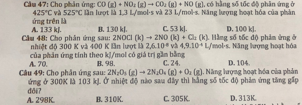 Cho phản ứng: CO(g)+NO_2(g)to CO_2(g)+NO(g) , có hằng số tốc độ phản ứng ở
425°C và 525°C lần lượt là 1,3 L/mol·s và 23 L/mol·s. Năng lượng hoạt hóa của phản
ứng trên là
A. 133 kJ. B. 130 kJ. C. 53 kJ. D. 100 kJ.
Câu 48: Cho phản ứng sau: 2NOCl (k) to 2NO(k)+Cl_2(k) ). Hằng số tốc độ phản ửng ở
nhiệt độ 300 K và 400 K lần lượt là 2, 6.10^(-8) và 4, 9.10^(-4) L/mol·s. Năng lượng hoạt hóa
của phản ứng tính theo kJ/mol có giá trị gần bằng
A. 70. B. 98. C. 24. D. 104.
Câu 49: Cho phản ứng sau: 2N_2O_5(g)to 2N_2O_4(g)+O_2(g). Năng lượng hoạt hóa của phản
ứng ở 300K là 103 kJ. Ở nhiệt độ nào sau đây thì hằng số tốc độ phản ứng tăng gấp
đôi?
A. 298K. B. 310K. C. 305K. D. 313K.