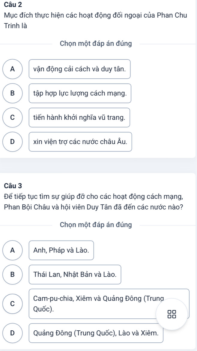 Mục đích thực hiện các hoạt động đối ngoại của Phan Chu
Trinh là
Chọn một đáp án đúng
A vận động cải cách và duy tân.
B tập hợp lực lượng cách mạng.
C tiến hành khởi nghĩa vũ trang.
D xin viện trợ các nước châu Âu.
Câu 3
Để tiếp tục tìm sự giúp đỡ cho các hoạt động cách mạng,
Phan Bội Châu và hội viên Duy Tân đã đến các nước nào?
Chọn một đáp án đúng
A Anh, Pháp và Lào.
B Thái Lan, Nhật Bản và Lào.
C Cam-pu-chia, Xiêm và Quảng Đông (Trung
Quốc).
88
D Quảng Đông (Trung Quốc), Lào và Xiêm.