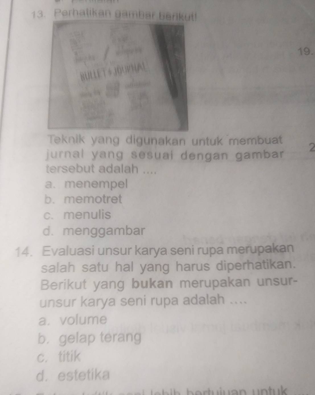 Perhatikan gambar berikut!
19.
Teknik yang digunakan untuk membuat
2
jurnal yang sesuai dengan gambar
tersebut adalah ....
a. menempel
b. memotret
c. menulis
d. menggambar
14. Evaluasi unsur karya seni rupa merupakan
salah satu hal yang harus diperhatikan.
Berikut yang bukan merupakan unsur-
unsur karya seni rupa adalah ....
a. volume
b. gelap terang
c. titik
d. estetika