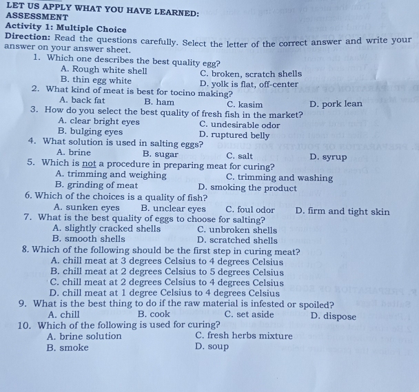 LET US APPLY WHAT YOU HAVE LEARNED:
ASSESSMENT
Activity 1: Multiple Choice
Direction: Read the questions carefully. Select the letter of the correct answer and write your
answer on your answer sheet.
1. Which one describes the best quality egg?
A. Rough white shell C. broken, scratch shells
B. thin egg white D. yolk is flat, off-center
2. What kind of meat is best for tocino making?
A. back fat B. ham C. kasim
3. How do you select the best quality of fresh fish in the market? D. pork lean
A. clear bright eyes C. undesirable odor
B. bulging eyes D. ruptured belly
4. What solution is used in salting eggs?
A. brine B. sugar C. salt D. syrup
5. Which is not a procedure in preparing meat for curing?
A. trimming and weighing C. trimming and washing
B. grinding of meat D. smoking the product
6. Which of the choices is a quality of fish?
A. sunken eyes B. unclear eyes C. foul odor D. firm and tight skin
7. What is the best quality of eggs to choose for salting?
A. slightly cracked shells C. unbroken shells
B. smooth shells D. scratched shells
8. Which of the following should be the first step in curing meat?
A. chill meat at 3 degrees Celsius to 4 degrees Celsius
B. chill meat at 2 degrees Celsius to 5 degrees Celsius
C. chill meat at 2 degrees Celsius to 4 degrees Celsius
D. chill meat at 1 degree Celsius to 4 degrees Celsius
9. What is the best thing to do if the raw material is infested or spoiled?
A. chill B. cook C. set aside D. dispose
10. Which of the following is used for curing?
A. brine solution C. fresh herbs mixture
B. smoke D. soup