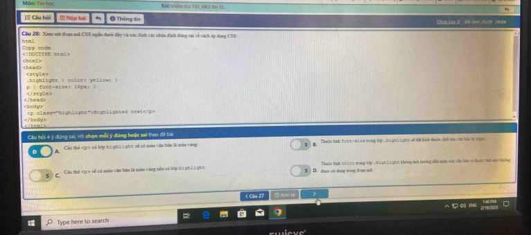 Măn: Tin học Bài: Kiếm tra TX1_HK2 tin 12.
+
[≡ Câu hỏi Nộp bài Ở Thông tin Chưa lưc Q Đà làm: 25/29 26:04
Cầu 28: Xem xét đoạn mã CSS ngắn dưới đây và xác định các nhận định đùng sai về cách áp dụng CSS:
h t a l
Copy code

Highlighted text

Cầu hỏi 4 ý đúng sai, HS chọn mỗi ý đúng hoặc sal theo đề bài
D A. Các thế có lớp h1 gin1 1 ght: sẽ có màu văn bản là màn vàng S B. Thuộc tính font-size trong lớp T highLi ght oề đặt kích thước chữ của văn hin là 1ôpx
S C. Các thế sẽ có màn văn bản là man vàng nều có lớp hi gi li ght S D. được sử dụng trong đoạn mã Thuộc tính 0010x trong lớp - h1 gh Li ght không ánh hưởng đến mau của văn bản vi thuộc tính này không
< Câu 27 ② Xem lại
140 PM
Type here to search = 
LNC