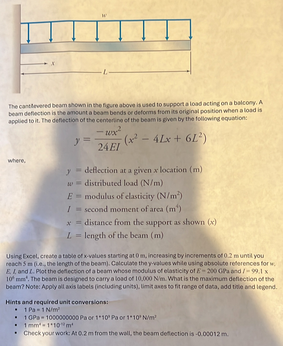 The cantilevered beam shown in the figure above is used to support a load acting on a balcony. A 
beam deflection is the amount a beam bends or deforms from its original position when a load is 
applied to it. The deflection of the centerline of the beam is given by the following equation:
y= (-wx^2)/24EI (x^2-4Lx+6L^2)
where,
y= deflection at a given x location (m)
w= distributed load (N/m)
E= modulus of elasticity (N/m^2)
I= second moment of area (m^4)
x= distance from the support as shown (x)
L= length of the beam (m) 
Using Excel, create a table of x -values starting at 0 m, increasing by increments of 0.2 m until you 
reach 5 m (i.e., the length of the beam). Calculate the y -values while using absolute references for w, 
E, I, and Z. Plot the deflection of a beam whose modulus of elasticity of E=200GPa and I=99.1x
10^6mm^4. The beam is designed to carry a load of 10,000 N/m. What is the maximum deflection of the 
beam? Note: Apply all axis labels (including units), limit axes to fit range of data, add title and legend. 
Hints and required unit conversions:
1Pa=1N/m^2
1GPa=1000000000P a or 1^*10^9Pa or 1^*10^9N/m^2
1mm^4=1^*10^(-12)m^4
Check your work: At 0.2 m from the wall, the beam deflection is -0.00012 m.