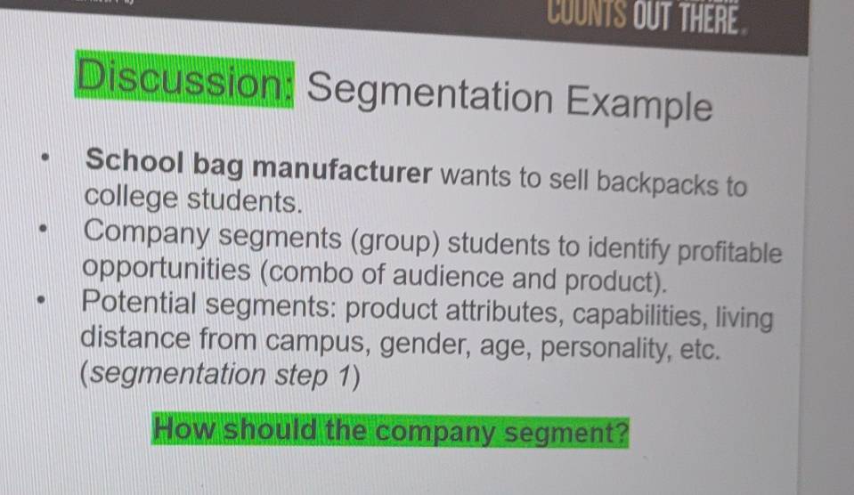 COUNTS OUT THERE 
Discussion: Segmentation Example 
School bag manufacturer wants to sell backpacks to 
college students. 
Company segments (group) students to identify profitable 
opportunities (combo of audience and product). 
Potential segments: product attributes, capabilities, living 
distance from campus, gender, age, personality, etc. 
(segmentation step 1) 
How should the company segment?