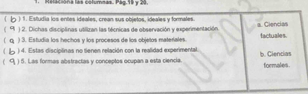 Reláciona las columnas. Pág.19 y 20.
) 1. Estudia los entes ideales, crean sus objetos, ideales y formales.
) 2. Dichas disciplinas utilizan las técnicas de observación y experimentación. a. Ciencias
 ) 3. Estudia los hechos y los procesos de los objetos materiales factuales.
) 4. Estas disciplinas no tienen relación con la realidad experimental. b. Ciencias
 ) 5. Las formas abstractas y conceptos ocupan a esta ciencia. formales.