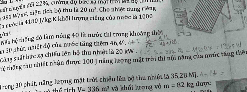 chất chuyển đổi 22%, cường độ bức xạ mật trời lên bộ thủ nệ c
980W/m^2, 3, diện tích bộ thu là 20m^2 *. Cho nhiệt dung riêng 
3 
ủa nước là 4180 J/kg.K khối lượng riêng của nước là 1000
g/m^3. 
Nếu hệ thống đó làm nóng 40 lít nước thì trong khoảng thời 
an 30 phút, nhiệt độ của nước tăng thêm 46, 4^0. 
Công suất bức xạ chiếu lên bộ thu nhiệt là 20 kW. 
Hệ thống thu nhiệt nhận được 100 J năng lượng mặt trời thì nội năng của nước tăng thên 
Trong 30 phút, năng lượng mặt trời chiếu lên bộ thu nhiệt là 35,28 MJ. 
6 thể tích V=336m^3 và khối lượng vỏ m=82kg được